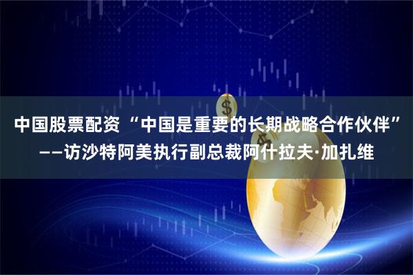 中国股票配资 “中国是重要的长期战略合作伙伴”——访沙特阿美执行副总裁阿什拉夫·加扎维