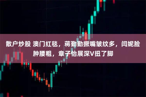 散户炒股 澳门红毯，蒋勤勤撅嘴皱纹多，闫妮脸肿腰粗，章子怡展深V扭了脚