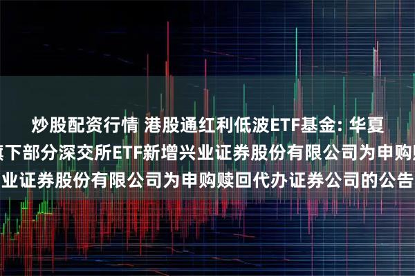 炒股配资行情 港股通红利低波ETF基金: 华夏基金管理有限公司关于旗下部分深交所ETF新增兴业证券股份有限公司为申购赎回代办证券公司的公告