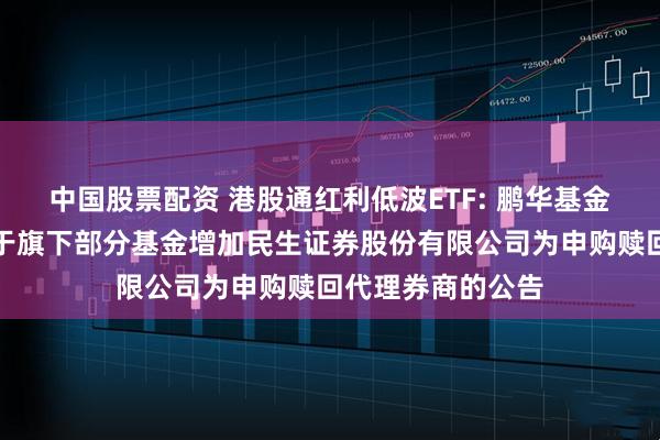 中国股票配资 港股通红利低波ETF: 鹏华基金管理有限公司关于旗下部分基金增加民生证券股份有限公司为申购赎回代理券商的公告