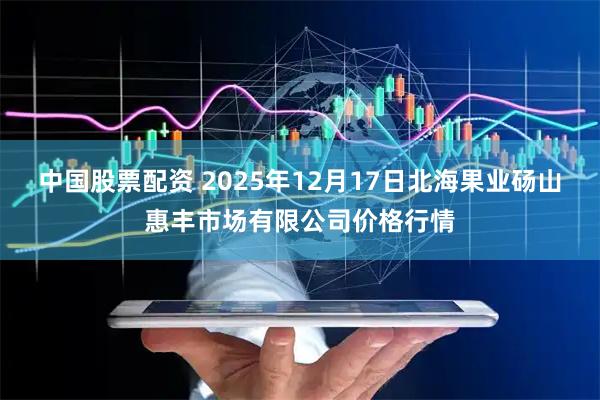 中国股票配资 2025年12月17日北海果业砀山惠丰市场有限公司价格行情