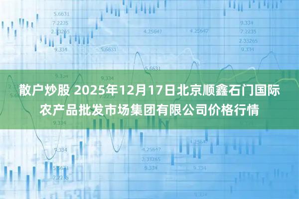 散户炒股 2025年12月17日北京顺鑫石门国际农产品批发市场集团有限公司价格行情
