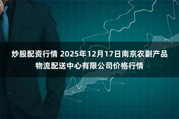 炒股配资行情 2025年12月17日南京农副产品物流配送中心有限公司价格行情