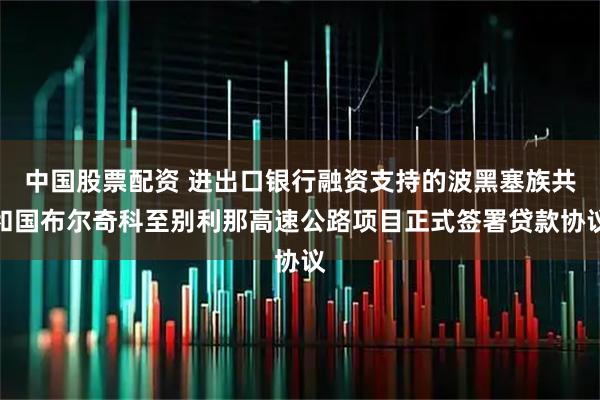 中国股票配资 进出口银行融资支持的波黑塞族共和国布尔奇科至别利那高速公路项目正式签署贷款协议