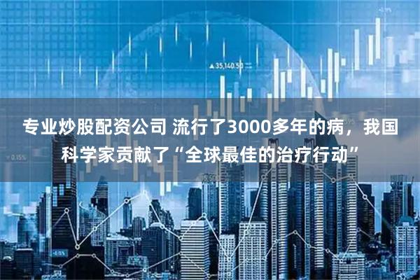 专业炒股配资公司 流行了3000多年的病，我国科学家贡献了“全球最佳的治疗行动”
