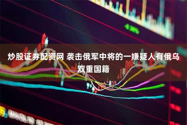 炒股证券配资网 袭击俄军中将的一嫌疑人有俄乌双重国籍