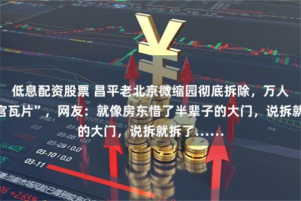低息配资股票 昌平老北京微缩园彻底拆除，万人抢捡 “故宫瓦片”，网友：就像房东惜了半辈子的大门，说拆就拆了……