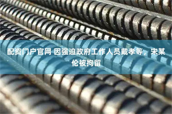 配资门户官网 因强迫政府工作人员戴孝等，宋某伦被拘留