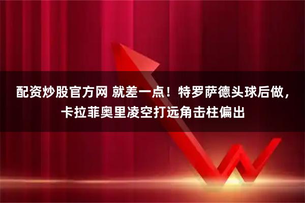 配资炒股官方网 就差一点！特罗萨德头球后做，卡拉菲奥里凌空打远角击柱偏出
