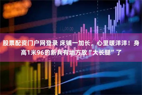 股票配资门户网登录 床铺一加长，心里暖洋洋！身高1米96的新兵有地方放“大长腿”了