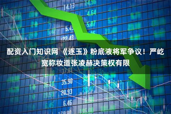 配资入门知识网 《逐玉》粉底液将军争议！严屹宽称妆造张凌赫决策权有限