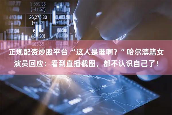 正规配资炒股平台 “这人是谁啊？”哈尔滨籍女演员回应：看到直播截图，都不认识自己了！