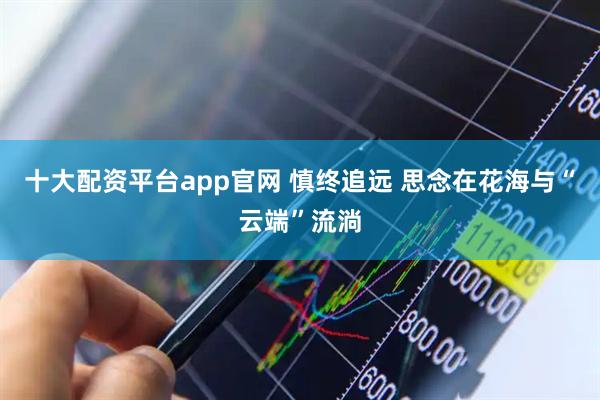 十大配资平台app官网 慎终追远 思念在花海与“云端”流淌