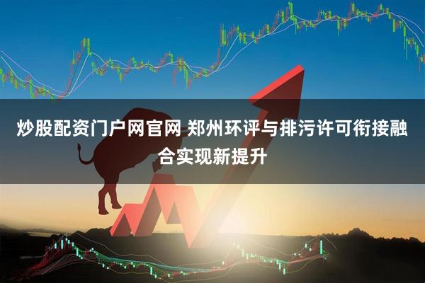 炒股配资门户网官网 郑州环评与排污许可衔接融合实现新提升