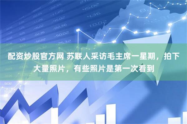 配资炒股官方网 苏联人采访毛主席一星期，拍下大量照片，有些照片是第一次看到