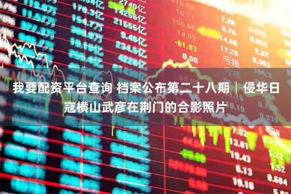 我要配资平台查询 档案公布第二十八期│侵华日寇横山武彦在荆门的合影照片
