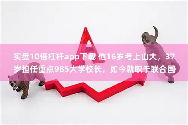 实盘10倍杠杆app下载 他16岁考上山大，37岁担任重点985大学校长，如今就职于联合国