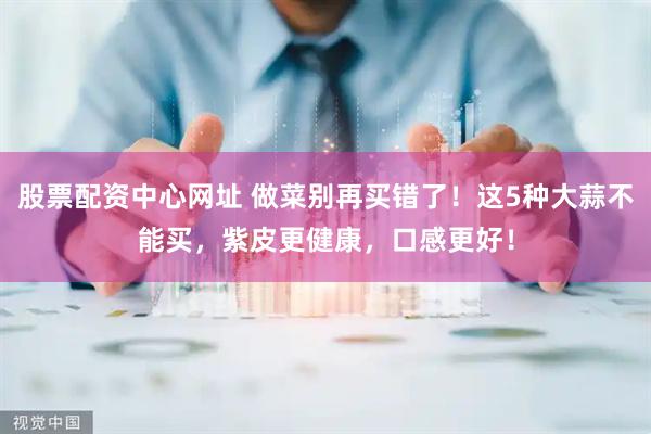 股票配资中心网址 做菜别再买错了！这5种大蒜不能买，紫皮更健康，口感更好！