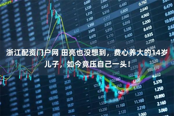 浙江配资门户网 田亮也没想到，费心养大的14岁儿子，如今竟压自己一头！