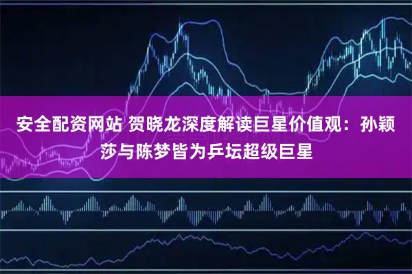 安全配资网站 贺晓龙深度解读巨星价值观：孙颖莎与陈梦皆为乒坛超级巨星