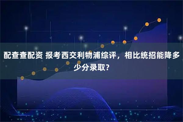 配查查配资 报考西交利物浦综评，相比统招能降多少分录取？