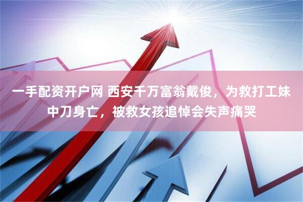一手配资开户网 西安千万富翁戴俊，为救打工妹中刀身亡，被救女孩追悼会失声痛哭