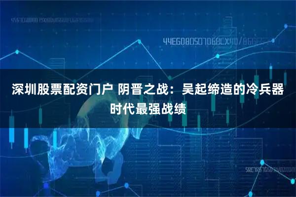 深圳股票配资门户 阴晋之战：吴起缔造的冷兵器时代最强战绩