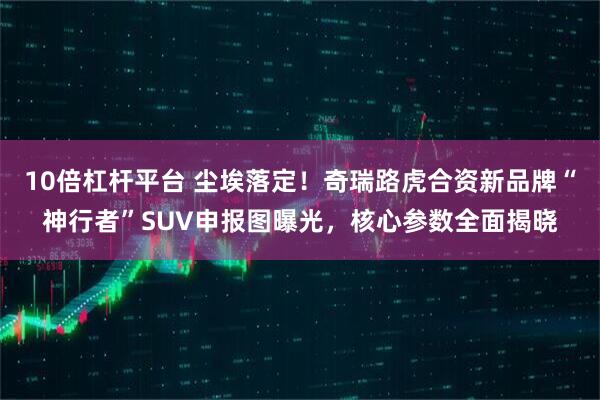 10倍杠杆平台 尘埃落定！奇瑞路虎合资新品牌“神行者”SUV申报图曝光，核心参数全面揭晓