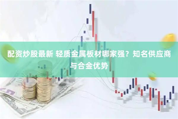 配资炒股最新 轻质金属板材哪家强？知名供应商与合金优势