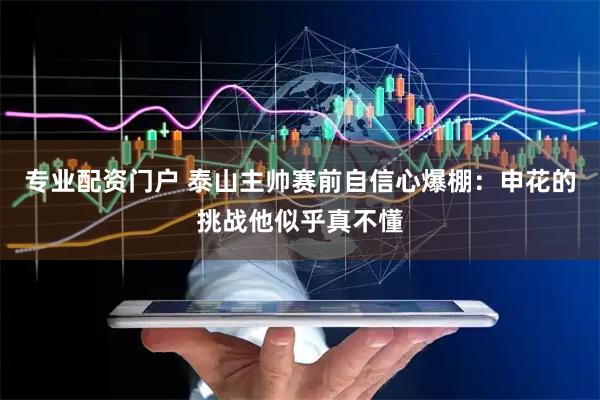 专业配资门户 泰山主帅赛前自信心爆棚：申花的挑战他似乎真不懂