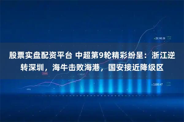 股票实盘配资平台 中超第9轮精彩纷呈：浙江逆转深圳，海牛击败海港，国安接近降级区