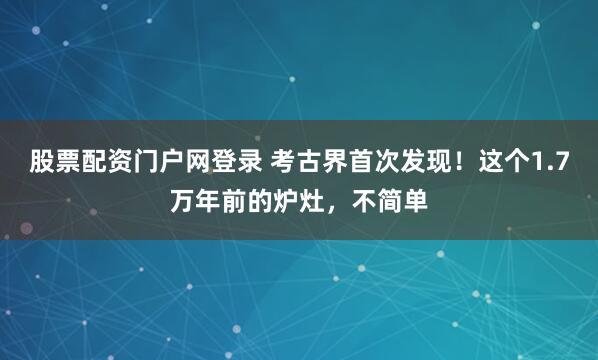 股票配资门户网登录 考古界首次发现！这个1.7万年前的炉灶，不简单