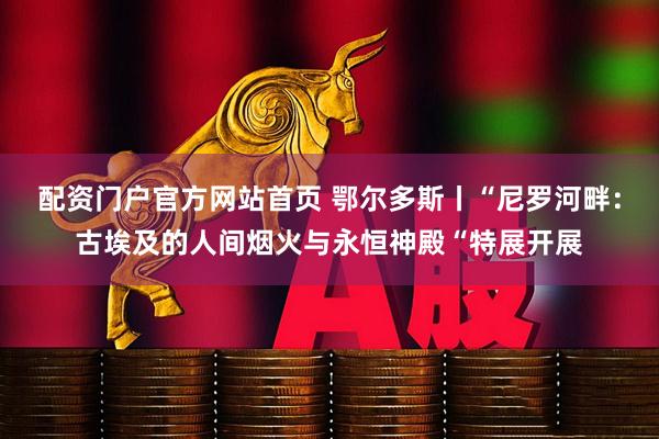 配资门户官方网站首页 鄂尔多斯丨“尼罗河畔：古埃及的人间烟火与永恒神殿“特展开展