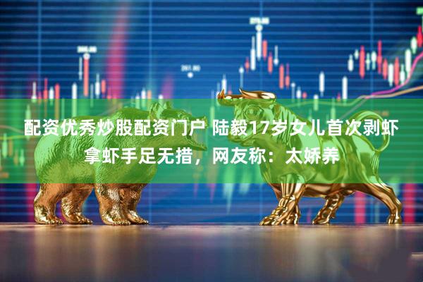 配资优秀炒股配资门户 陆毅17岁女儿首次剥虾拿虾手足无措，网友称：太娇养