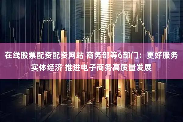 在线股票配资配资网站 商务部等6部门：更好服务实体经济 推进电子商务高质量发展