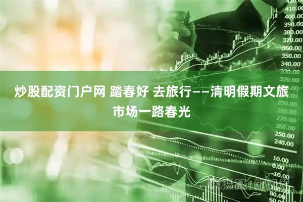 炒股配资门户网 踏春好 去旅行——清明假期文旅市场一路春光